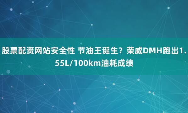 股票配资网站安全性 节油王诞生？荣威DMH跑出1.55L/100km油耗成绩
