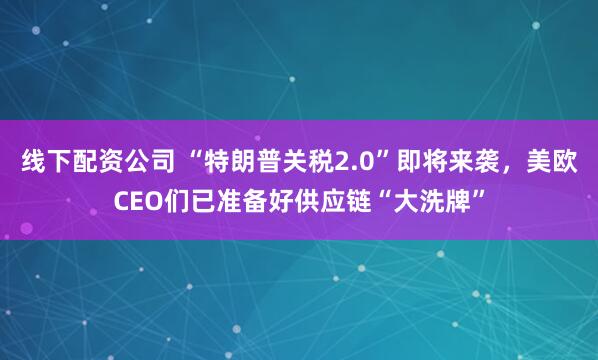 线下配资公司 “特朗普关税2.0”即将来袭，美欧CEO们已准备好供应链“大洗牌”
