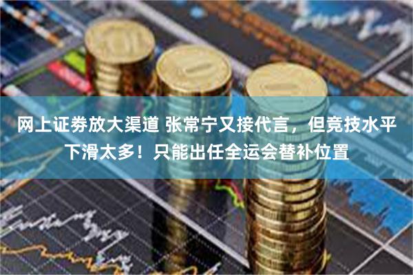 网上证劵放大渠道 张常宁又接代言，但竞技水平下滑太多！只能出任全运会替补位置