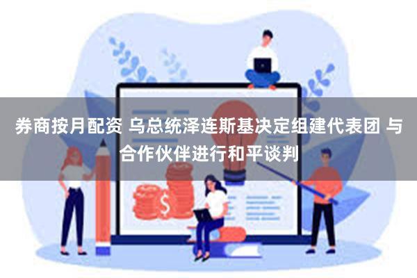 券商按月配资 乌总统泽连斯基决定组建代表团 与合作伙伴进行和平谈判