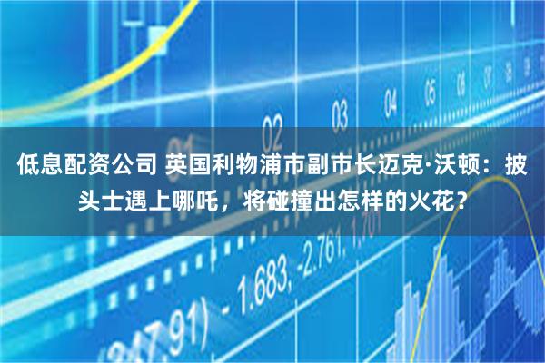 低息配资公司 英国利物浦市副市长迈克·沃顿：披头士遇上哪吒，将碰撞出怎样的火花？