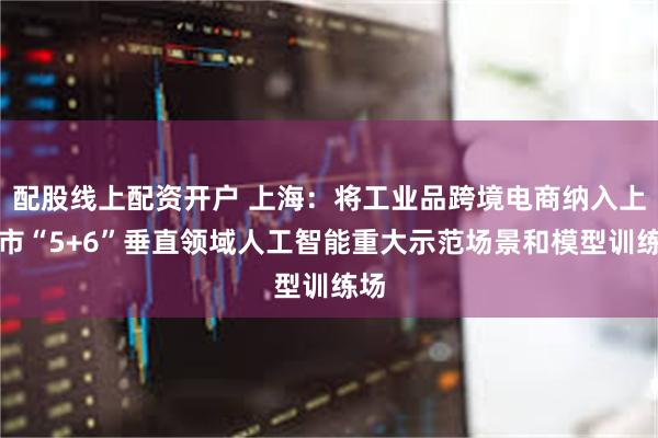 配股线上配资开户 上海：将工业品跨境电商纳入上海市“5+6”垂直领域人工智能重大示范场景和模型训练场