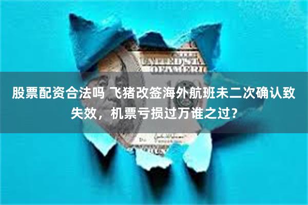 股票配资合法吗 飞猪改签海外航班未二次确认致失效，机票亏损过万谁之过？