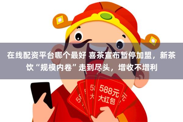 在线配资平台哪个最好 喜茶宣布暂停加盟，新茶饮“规模内卷”走到尽头，增收不增利