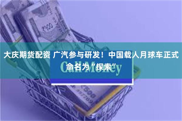 大庆期货配资 广汽参与研发！中国载人月球车正式命名为“探索”