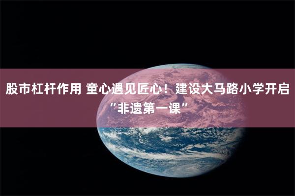股市杠杆作用 童心遇见匠心！建设大马路小学开启“非遗第一课”