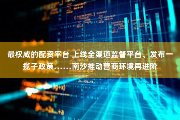最权威的配资平台 上线全渠道监督平台、发布一揽子政策……南沙推动营商环境再进阶