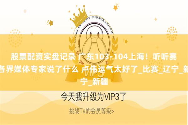股票配资实盘记录 广东103-104上海！听听赛后各界媒体专家说了什么 卢伟运气太好了_比赛_辽宁_新疆