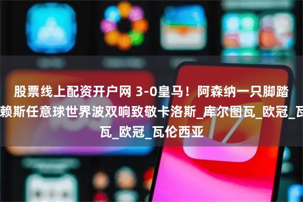 股票线上配资开户网 3-0皇马！阿森纳一只脚踏进四强 赖斯任意球世界波双响致敬卡洛斯_库尔图瓦_欧冠_瓦伦西亚