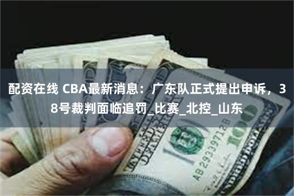 配资在线 CBA最新消息：广东队正式提出申诉，38号裁判面临追罚_比赛_北控_山东