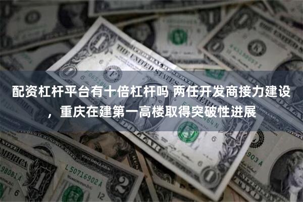 配资杠杆平台有十倍杠杆吗 两任开发商接力建设，重庆在建第一高楼取得突破性进展