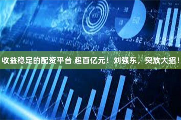 收益稳定的配资平台 超百亿元！刘强东，突放大招！