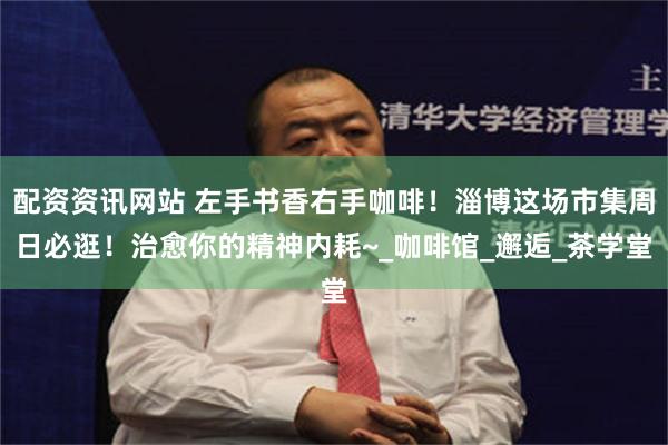 配资资讯网站 左手书香右手咖啡！淄博这场市集周日必逛！治愈你的精神内耗~_咖啡馆_邂逅_茶学堂
