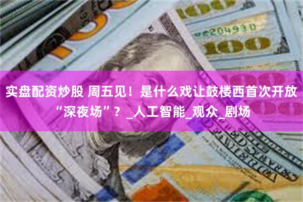 实盘配资炒股 周五见！是什么戏让鼓楼西首次开放“深夜场”？_人工智能_观众_剧场