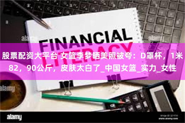 股票配资大平台 女篮李梦晒美照被夸：D罩杯，1米82，90公斤，皮肤太白了_中国女篮_实力_女性
