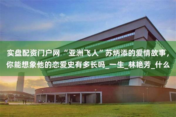 实盘配资门户网 “亚洲飞人”苏炳添的爱情故事，你能想象他的恋爱史有多长吗_一生_林艳芳_什么