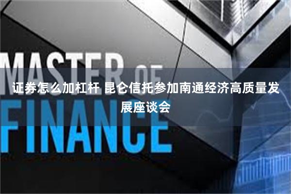 证券怎么加杠杆 昆仑信托参加南通经济高质量发展座谈会