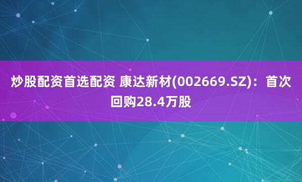 炒股配资首选配资 康达新材(002669.SZ)：首次回购28.4万股
