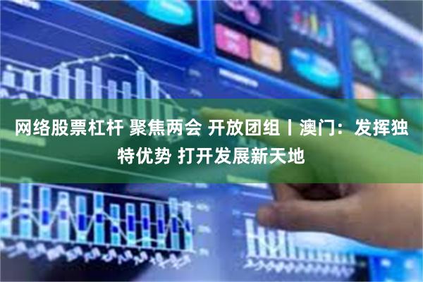 网络股票杠杆 聚焦两会 开放团组丨澳门：发挥独特优势 打开发展新天地