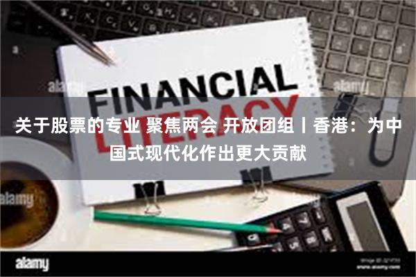 关于股票的专业 聚焦两会 开放团组丨香港：为中国式现代化作出更大贡献