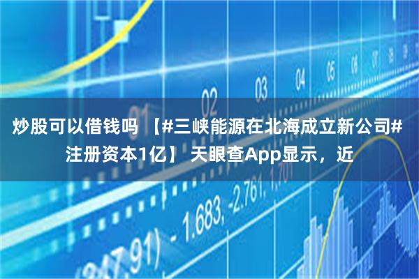炒股可以借钱吗 【#三峡能源在北海成立新公司# 注册资本1亿】 天眼查App显示，近
