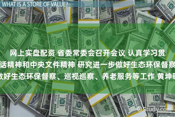 网上实盘配资 省委常委会召开会议 认真学习贯彻习近平总书记重要讲话精神和中央文件精神 研究进一步做好生态环保督察、巡视巡察、养老服务等工作 黄坤明主持会议