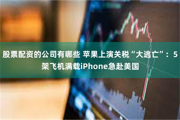 股票配资的公司有哪些 苹果上演关税“大逃亡”：5架飞机满载iPhone急赴美国
