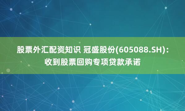 股票外汇配资知识 冠盛股份(605088.SH)：收到股票回购专项贷款承诺