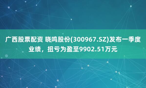 广西股票配资 晓鸣股份(300967.SZ)发布一季度业绩，扭亏为盈至9902.51万元