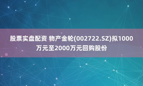 股票实盘配资 物产金轮(002722.SZ)拟1000万元至2000万元回购股份