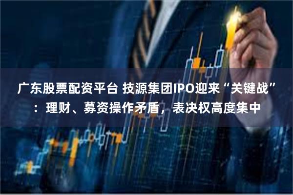 广东股票配资平台 技源集团IPO迎来“关键战”：理财、募资操作矛盾，表决权高度集中