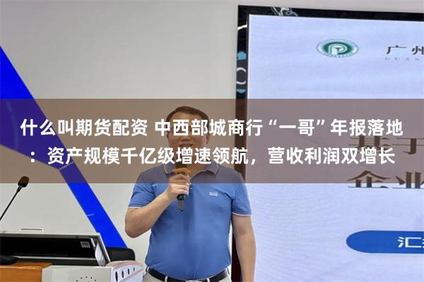 什么叫期货配资 中西部城商行“一哥”年报落地：资产规模千亿级增速领航，营收利润双增长