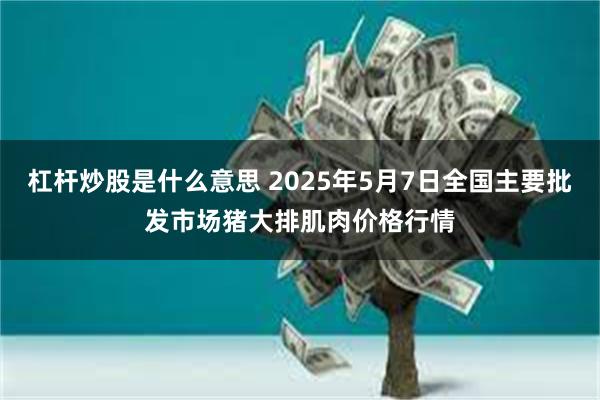 杠杆炒股是什么意思 2025年5月7日全国主要批发市场猪大排肌肉价格行情