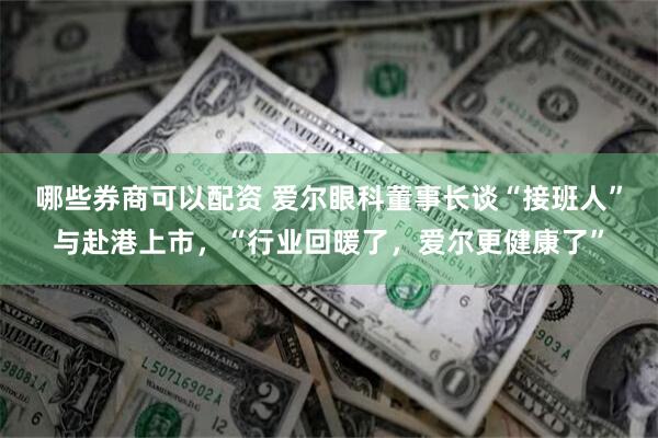 哪些券商可以配资 爱尔眼科董事长谈“接班人”与赴港上市，“行业回暖了，爱尔更健康了”