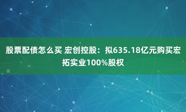 股票配债怎么买 宏创控股：拟635.18亿元购买宏拓实业100%股权