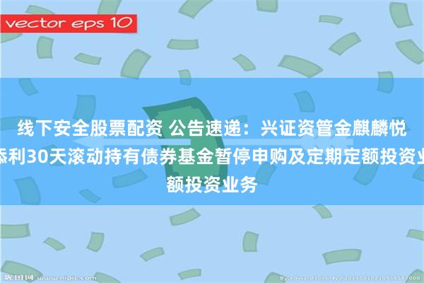 线下安全股票配资 公告速递：兴证资管金麒麟悦享添利30天滚动持有债券基金暂停申购及定期定额投资业务
