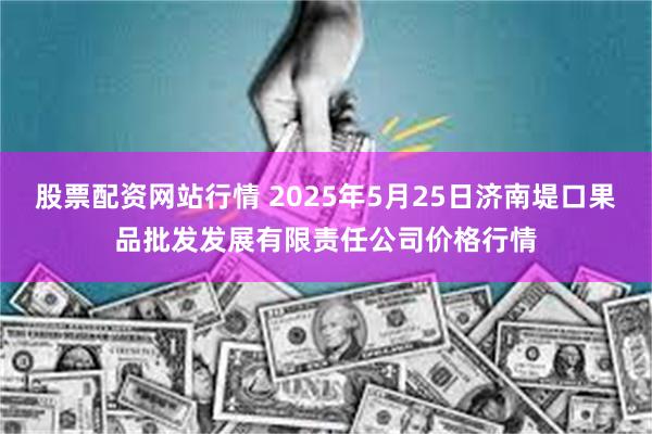 股票配资网站行情 2025年5月25日济南堤口果品批发发展有限责任公司价格行情