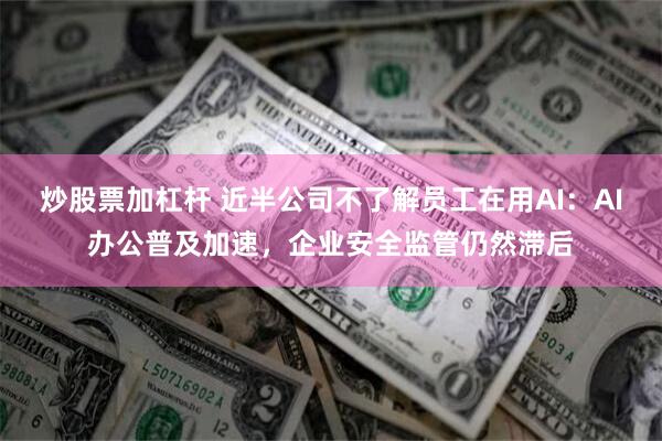 炒股票加杠杆 近半公司不了解员工在用AI：AI办公普及加速，企业安全监管仍然滞后