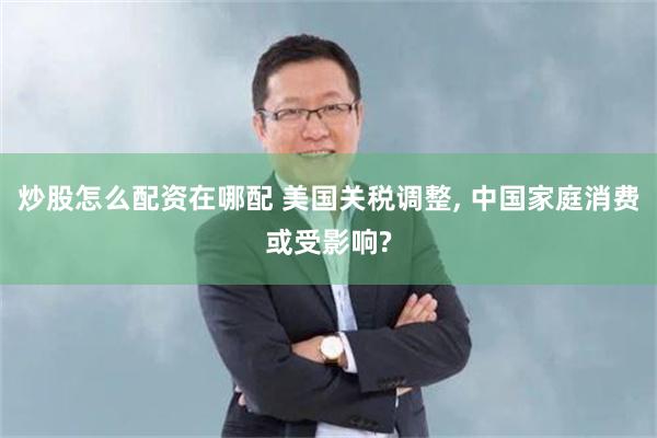 炒股怎么配资在哪配 美国关税调整, 中国家庭消费或受影响?