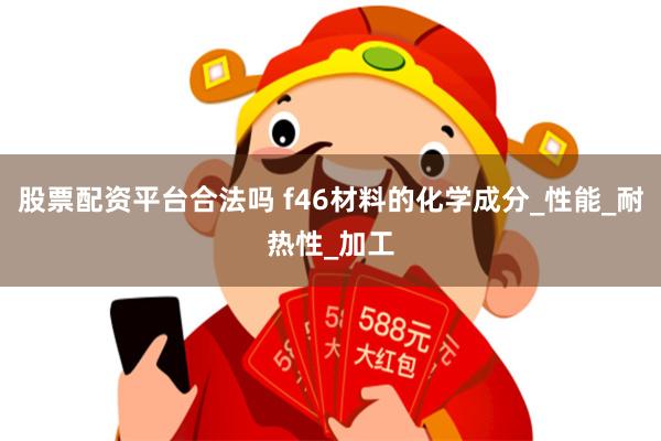 股票配资平台合法吗 f46材料的化学成分_性能_耐热性_加工