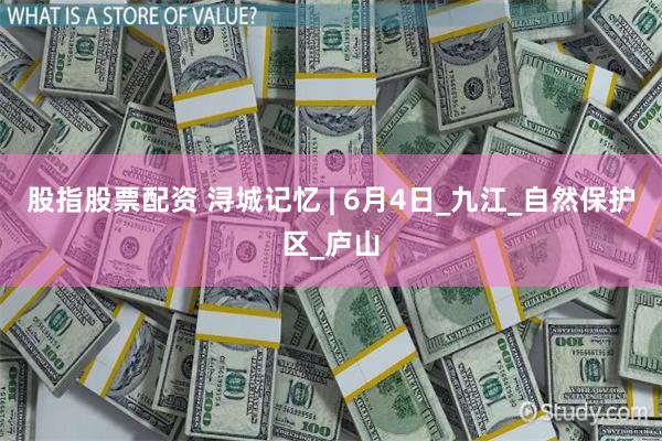 股指股票配资 浔城记忆 | 6月4日_九江_自然保护区_庐山
