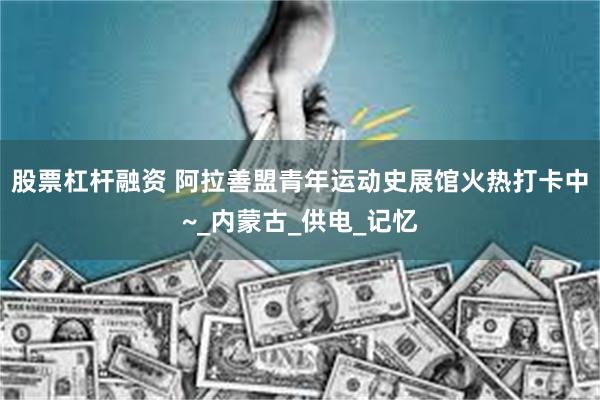 股票杠杆融资 阿拉善盟青年运动史展馆火热打卡中~_内蒙古_供电_记忆