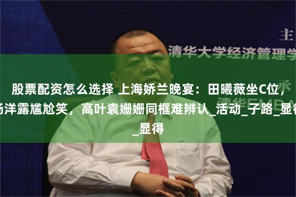 股票配资怎么选择 上海娇兰晚宴：田曦薇坐C位，杨洋露尴尬笑，高叶袁姗姗同框难辨认_活动_子路_显得