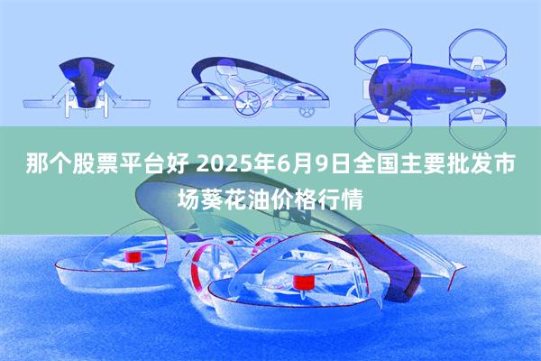 那个股票平台好 2025年6月9日全国主要批发市场葵花油价格行情
