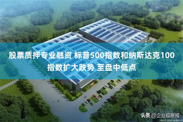 股票质押专业融资 标普500指数和纳斯达克100指数扩大跌势 至盘中低点