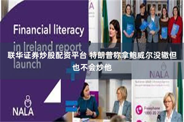联华证券炒股配资平台 特朗普称拿鲍威尔没辙但也不会炒他