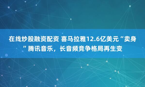 在线炒股融资配资 喜马拉雅12.6亿美元“卖身”腾讯音乐，长音频竞争格局再生变