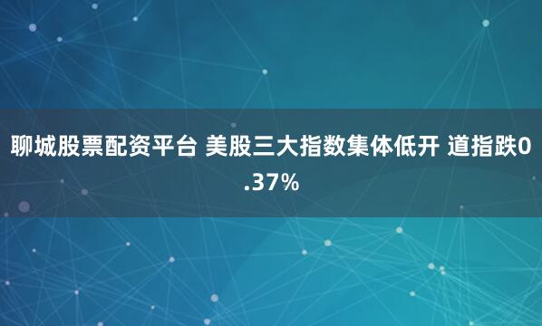 聊城股票配资平台 美股三大指数集体低开 道指跌0.37%