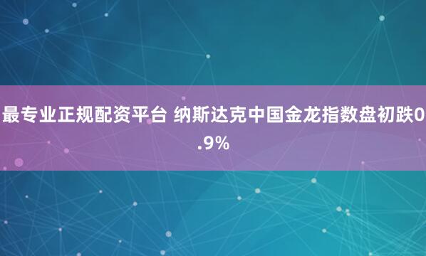 最专业正规配资平台 纳斯达克中国金龙指数盘初跌0.9%