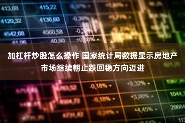 加杠杆炒股怎么操作 国家统计局数据显示房地产市场继续朝止跌回稳方向迈进